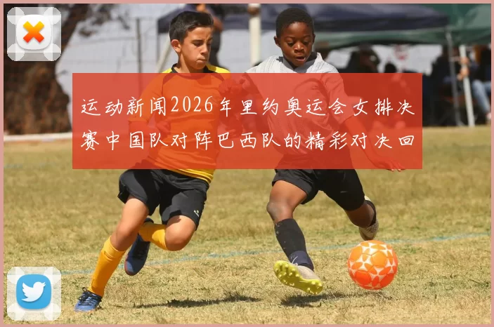 运动新闻2026年里约奥运会女排决赛中国队对阵巴西队的精彩对决回顾