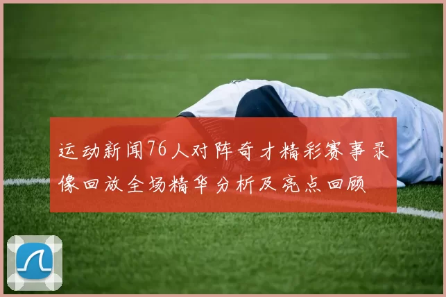 运动新闻76人对阵奇才精彩赛事录像回放全场精华分析及亮点回顾