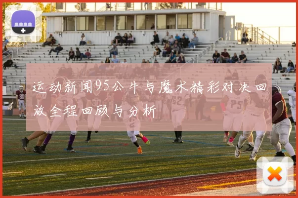 运动新闻95公牛与魔术精彩对决回放全程回顾与分析