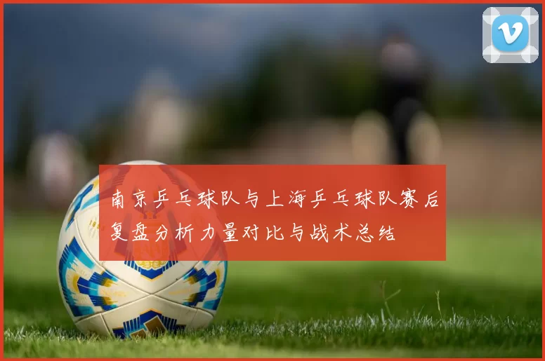 南京乒乓球队与上海乒乓球队赛后复盘分析力量对比与战术总结